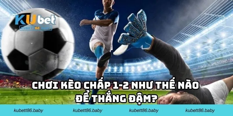 Chơi kèo chấp 1-2 như thế nào để thắng đậm?